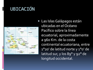 UBICACIÓN
 Las Islas Galápagos están
ubicadas en el Océano
Pacífico sobre la línea
ecuatorial, aproximadamente
a 960 Km. de la costa
continental ecuatoriana, entre
1°20' de latitud norte y 1°0' de
latitud sur, y los 89° y 92° de
longitud occidental.
 