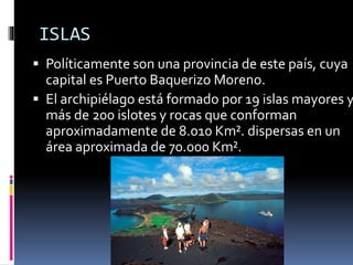ISLAS
 Políticamente son una provincia de este país, cuya
capital es Puerto Baquerizo Moreno.
 El archipiélago está formado por 19 islas mayores y
más de 200 islotes y rocas que conforman
aproximadamente de 8.010 Km². dispersas en un
área aproximada de 70.000 Km².
 