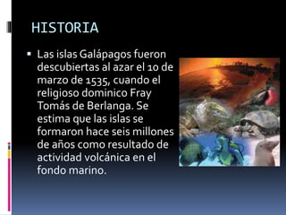 HISTORIA
 Las islas Galápagos fueron
descubiertas al azar el 10 de
marzo de 1535, cuando el
religioso dominico Fray
Tomás de Berlanga. Se
estima que las islas se
formaron hace seis millones
de años como resultado de
actividad volcánica en el
fondo marino.
 