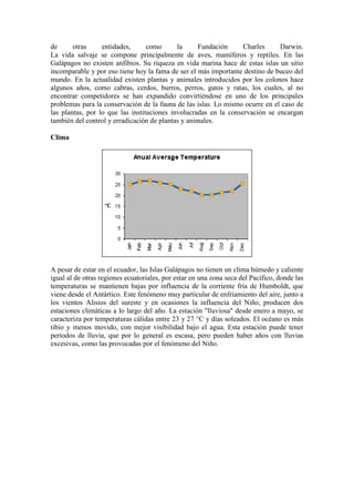 de otras entidades, como la Fundación Charles Darwin.
La vida salvaje se compone principalmente de aves, mamíferos y reptiles. En las
Galápagos no existen anfibios. Su riqueza en vida marina hace de estas islas un sitio
incomparable y por eso tiene hoy la fama de ser el más importante destino de buceo del
mundo. En la actualidad existen plantas y animales introducidos por los colonos hace
algunos años, como cabras, cerdos, burros, perros, gatos y ratas, los cuales, al no
encontrar competidores se han expandido convirtiéndose en uno de los principales
problemas para la conservación de la fauna de las islas. Lo mismo ocurre en el caso de
las plantas, por lo que las instituciones involucradas en la conservación se encargan
también del control y erradicación de plantas y animales.
Clima
A pesar de estar en el ecuador, las Islas Galápagos no tienen un clima húmedo y caliente
igual al de otras regiones ecuatoriales, por estar en una zona seca del Pacífico, donde las
temperaturas se mantienen bajas por influencia de la corriente fría de Humboldt, que
viene desde el Antártico. Este fenómeno muy particular de enfriamiento del aire, junto a
los vientos Alisios del sureste y en ocasiones la influencia del Niño, producen dos
estaciones climáticas a lo largo del año. La estación "lluviosa" desde enero a mayo, se
caracteriza por temperaturas cálidas entre 23 y 27 °C y días soleados. El océano es más
tibio y menos movido, con mejor visibilidad bajo el agua. Esta estación puede tener
períodos de lluvia, que por lo general es escasa, pero pueden haber años con lluvias
excesivas, como las provocadas por el fenómeno del Niño.
 