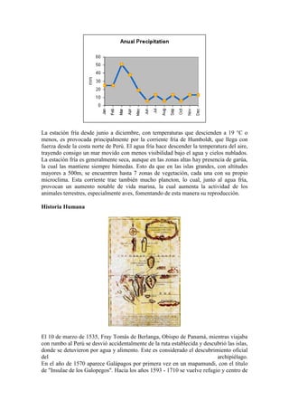 La estación fría desde junio a diciembre, con temperaturas que descienden a 19 °C o
menos, es provocada principalmente por la corriente fría de Humboldt, que llega con
fuerza desde la costa norte de Perú. El agua fría hace descender la temperatura del aire,
trayendo consigo un mar movido con menos visibilidad bajo el agua y cielos nublados.
La estación fría es generalmente seca, aunque en las zonas altas hay presencia de garúa,
la cual las mantiene siempre húmedas. Esto da que en las islas grandes, con altitudes
mayores a 500m, se encuentren hasta 7 zonas de vegetación, cada una con su propio
microclima. Esta corriente trae también mucho plancton, lo cual, junto al agua fría,
provocan un aumento notable de vida marina, la cual aumenta la actividad de los
animales terrestres, especialmente aves, fomentando de esta manera su reproducción.
Historia Humana
El 10 de marzo de 1535, Fray Tomás de Berlanga, Obispo de Panamá, mientras viajaba
con rumbo al Perú se desvió accidentalmente de la ruta establecida y descubrió las islas,
donde se detuvieron por agua y alimento. Este es considerado el descubrimiento oficial
del archipiélago.
En el año de 1570 aparece Galápagos por primera vez en un mapamundi, con el título
de "Insulae de los Galopegos". Hacia los años 1593 - 1710 se vuelve refugio y centro de
 