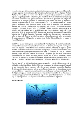 operaciones y aprovisionamiento de piratas ingleses y americanos, quienes utilizaron las
tortugas gigantes como alimento. Por esta época, hacia el año 1684, el pirata William
Ambrose Cowley hace el primer mapa de las islas, poniéndoles nombres de la realeza
inglesa. Luego llegaron los balleneros y los cazadores de focas americanos e ingleses y
las usaron como base de aprovisionamiento de alimentos, poniendo en peligro las
poblaciones de tortugas gigantes, al capturarlas por cientos de miles y diezmando
también las poblaciones de focas y lobos marinos. El 12 de febrero de 1832 el Coronel
Ignacio Hernández tomó posesión oficial de las islas en Floreana y las reclamó a
nombre del Ecuador, llamándolas "Archipiélago del Ecuador" y dándoles nombres
españoles. Tres años después llega el científico Charles Darwin a bordo del H.M.S.
Beagle, que permaneció en el archipiélago por cinco semanas, desde el 15 de
septiembre al 20 de octubre de 1835. Durante este período el joven científico visitó las
islas de San Cristóbal, Santiago, Floreana e Isabela. Sus observaciones y anotaciones
sobre la fauna y la flora de las islas le ayudaron a formular su teoría sobre la evolución
de las especies y en 1859 publica su famoso libro On the Origin of Species by Means of
Natural Selection.
En 1892 se le da a Galápagos el nombre oficial de "Archipiélago de Colón" y se da a las
islas nombres relacionados con el descubrimiento de América, razón por la cual algunas
islas han llegado a tener hasta cinco nombres distintos. Durante la segunda guerra
mundial las fuerzas americanas ocuparon el archipiélago y construyeron una base aérea
y naval en Baltra, donde permanecieron hasta 1948. El 4 de julio de 1959, el Gobierno
declara Parque Nacional a todas las áreas de Galápagos que no están colonizadas,
estableciéndose sus límites. El 23 de julio del mismo año se crea la fundación Charles
Darwin y se inaugura la estación científica del mismo nombre en el año de 1964. En el
año de 1978 la UNESCO declara a Galápagos "Patrimonio Natural de la Humanidad".
Durante los 60's se inicia el turismo en mayor escala, y con él, el incremento de la
población en las islas. Hasta el año 1998, este incremento se estimaba en un 8% anual,
lo que ocasionaba fuertes presiones sobre los recursos naturales, aumentaba el peligro
de introducción de especies no nativas y creaba problemas por la demanda de suelos,
servicios básicos y requerimientos alimenticios. Actualmente, con la creación de la "Ley
de Régimen Especial para la Conservación y Desarrollo Sustentable de la Provincia de
Galápagos" y posteriormente, la firma del reglamento general de aplicación a la misma
ley, se espera poner fin a la mayoría de amenazas que enfrentaba el parque.
Reserva Marina
 