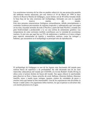 Los ecosistemas terrestres de las islas no pueden sobrevivir sin una protección paralela
del ambiente marino adyacente, por este motivo el 18 de Marzo de 1999 se hace
efectiva la Reserva Marina de Galápagos, cuyos límites son de 40 millas tomadas desde
la línea base de las islas exteriores del Archipiélago, formando con esto la segunda
mayor reserva marina del mundo.
Esta área presenta características biológicas extraordinarias, debido principalmente a
corrientes oceánicas provenientes de regiones tropicales y subtropicales que convergen
en las islas, trayendo animales de todo el Pacífico y parte del Indo-Pacífico, creando una
gran biodiversidad y produciendo a la vez una cortina de aislamiento genético. Las
temperaturas de estas corrientes también contribuyen con la variedad de ecosistemas
marinos. Es por esto que aquí hay un 23% de endemismo y también es el único refugio
para especies amenazadas de reptiles y mamíferos marinos, como las tortugas y
ballenas, que encuentran en el archipiélago su principal sitio de reproducción.
El archipiélago de Galápagos es uno de los lugares más fascinantes del mundo para
realizar buceo de superficie y de profundidad. Ha sido declarado una de las siete
maravillas subacuáticas del mundo por CEDAM y la revista Rodale's Scuba Diving la
ubica como el primer destino de buceo del mundo. Sus aguas ofrecen la oportunidad,
para observar su flora y fauna, arrecifes de coral, ballenas, tiburones ballena, tiburones
martillo, rayas y manta rayas, tortugas, iguanas, cientos de variedades de peces y
muchos otros que harían la lista interminable. Una de las experiencias más divertidas es
bucear o nadar junto a los juguetones lobos marinos, los que al parecer se divierten más
con nuestra presencia en el agua.
 