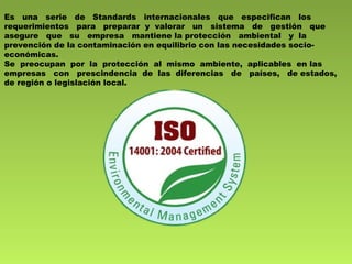 Es una serie de Standards internacionales que especifican los 
requerimientos para preparar y valorar un sistema de gestión que 
asegure que su empresa mantiene la protección ambiental y la 
prevención de la contaminación en equilibrio con las necesidades socio-económicas. 
Se preocupan por la protección al mismo ambiente, aplicables en las 
empresas con prescindencia de las diferencias de países, de estados, 
de región o legislación local. 
 