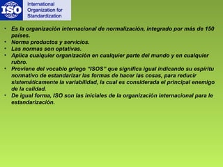 • Es la organización internacional de normalización, integrado por más de 150 
países. 
• Norma productos y servicios. 
• Las normas son optativas. 
• Aplica cualquier organización en cualquier parte del mundo y en cualquier 
rubro. 
• Proviene del vocablo griego “ISOS” que significa igual indicando su espíritu 
normativo de estandarizar las formas de hacer las cosas, para reducir 
sistemáticamente la variabilidad, la cual es considerada el principal enemigo 
de la calidad. 
• De igual forma, ISO son las iniciales de la organización internacional para le 
estandarización. 
 