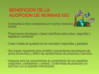 BENEFICIOS DE LA 
ADOPCIÓN DE NORMAS ISO 
 Incrementa la libre competencia en muchos mercados alrededor del 
mundo 
 Proporcionan tecnología y bases científicas sobre salud, seguridad y 
legislación ambiental 
 Crean niveles de igualdad de los mercados (regionales y globales) 
 Son fuente importante para constituir conocimientos tecnológicos de 
punta (know-how) y definir las características de productos y servicios 
 Asegurar para los consumidores el cumplimiento de sus requisitos 
(seguridad, confiabilidad y calidad). Conformidad de productos y/o 
servicios con el estándar internacional. 
 