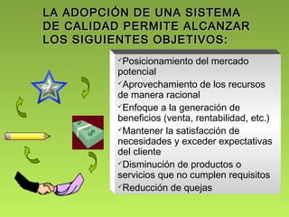 LA ADOPCIÓN DDEE UUNNAA SSIISSTTEEMMAA 
DDEE CCAALLIIDDAADD PPEERRMMIITTEE AALLCCAANNZZAARR 
LLOOSS SSIIGGUUIIEENNTTEESS OOBBJJEETTIIVVOOSS:: 
Posicionamiento del mercado 
potencial 
Aprovechamiento de los recursos 
de manera racional 
Enfoque a la generación de 
beneficios (venta, rentabilidad, etc.) 
Mantener la satisfacción de 
necesidades y exceder expectativas 
del cliente 
Disminución de productos o 
servicios que no cumplen requisitos 
Reducción de quejas 
 