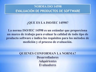 NORMA ISO 14598
      EVALUACIÓN DE PRODUCTOS DE SOFTWARE


               ¿QUE ES LA ISO/IEC 14598?

 La norma ISO/IEC 14598 es un estándar que proporciona
un marco de trabajo para evaluar la calidad de todo tipo de
producto software e indica los requisitos para los métodos de
            medición y el proceso de evaluación.


         QUIENES CONFORMAN LA NORMA?
                  Desarrolladores
                   Adquirientes
                   Evaluadores
 