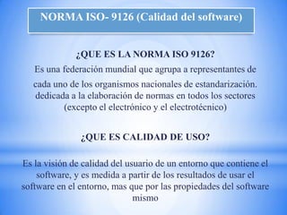 NORMA ISO- 9126 (Calidad del software)


              ¿QUE ES LA NORMA ISO 9126?
   Es una federación mundial que agrupa a representantes de
   cada uno de los organismos nacionales de estandarización.
   dedicada a la elaboración de normas en todos los sectores
          (excepto el electrónico y el electrotécnico)


               ¿QUE ES CALIDAD DE USO?

Es la visión de calidad del usuario de un entorno que contiene el
    software, y es medida a partir de los resultados de usar el
software en el entorno, mas que por las propiedades del software
                              mismo
 