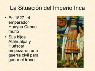 La Situación del Imperio Inca
• En 1527, el
emperador
Huayna Capac
murió
• Sus hijos
Atahualpa y
Huáscar
empezaron una
guerra civil para
ganar el trono
 