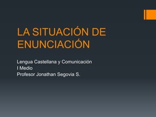 LA SITUACIÓN DE ENUNCIACIÓN Lengua Castellana y Comunicación I Medio Profesor Jonathan Segovia S. 