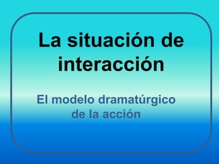 La situación de interacción El modelo dramatúrgico de la acción 