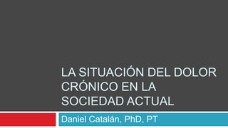 LA SITUACIÓN DEL DOLOR
CRÓNICO EN LA
SOCIEDAD ACTUAL
Daniel Catalán, PhD, PT
 