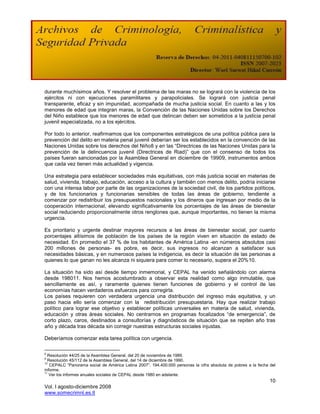 durante muchísimos años. Y resolver el problema de las maras no se logrará con la violencia de los
ejércitos ni con ejecuciones paramilitares y parapoliciales. Se logrará con justicia penal
transparente, eficaz y sin impunidad, acompañada de mucha justicia social. En cuanto a las y los
menores de edad que integran maras, la Convención de las Naciones Unidas sobre los Derechos
del Niño establece que los menores de edad que delincan deben ser sometidos a la justicia penal
juvenil especializada, no a los ejércitos.

Por todo lo anterior, reafirmamos que los componentes estratégicos de una política pública para la
prevención del delito en materia penal juvenil deberían ser los establecidos en la convención de las
Naciones Unidas sobre los derechos del Niño8 y en las “Directrices de las Naciones Unidas para la
prevención de la delincuencia juvenil (Directrices de Riad)” que con el consenso de todos los
países fueran sancionadas por la Asamblea General en diciembre de 19909, instrumentos ambos
que cada vez tienen más actualidad y vigencia.

Una estrategia para establecer sociedades más equitativas, con más justicia social en materias de
salud, vivienda, trabajo, educación, acceso a la cultura y también con menos delito, podría iniciarse
con una intensa labor por parte de las organizaciones de la sociedad civil, de los partidos políticos,
y de los funcionarios y funcionarias sensibles de todas las áreas de gobierno, tendiente a
comenzar por redistribuir los presupuestos nacionales y los dineros que ingresan por medio de la
cooperación internacional, elevando significativamente los porcentajes de las áreas de bienestar
social reduciendo proporcionalmente otros renglones que, aunque importantes, no tienen la misma
urgencia.

Es prioritario y urgente destinar mayores recursos a las áreas de bienestar social, por cuanto
porcentajes altísimos de población de los países de la región viven en situación de estado de
necesidad. En promedio el 37 % de los habitantes de América Latina -en números absolutos casi
200 millones de personas- es pobre, es decir, sus ingresos no alcanzan a satisfacer sus
necesidades básicas, y en numerosos países la indigencia, es decir la situación de las personas a
quienes lo que ganan no les alcanza ni siquiera para comer lo necesario, supera el 20%10.

La situación ha sido así desde tiempo inmemorial, y CEPAL ha venido señalándolo con alarma
desde 198011. Nos hemos acostumbrado a observar esta realidad como algo inmutable, que
sencillamente es así, y raramente quienes tienen funciones de gobierno y el control de las
economías hacen verdaderos esfuerzos para corregirla.
Los países requieren con verdadera urgencia una distribución del ingreso más equitativa, y un
paso hacia ello sería comenzar con la redistribución presupuestaria. Hay que realizar trabajo
político para lograr ese objetivo y establecer políticas universales en materia de salud, vivienda,
educación y otras áreas sociales. No centrarnos en programas focalizados “de emergencia”, de
corto plazo, caros, destinados a consultorías y diagnósticos de situación que se repiten año tras
año y década tras década sin corregir nuestras estructuras sociales injustas.

Deberíamos comenzar esta tarea política con urgencia.

8
  Resolución 44/25 de la Asamblea General, del 20 de noviembre de 1989.
9
  Resolución 45/112 de la Asamblea General, del 14 de diciembre de 1990.
10
   CEPALC “Panorama social de América Latina 2007”. 194.400.000 personas la cifra absoluta de pobres a la fecha del
informe.
11
   Ver los informes anuales sociales de CEPAL desde 1980 en adelante.
                                                                                                                10
Vol. I agosto-diciembre 2008
www.somecrimnl.es.tl
 