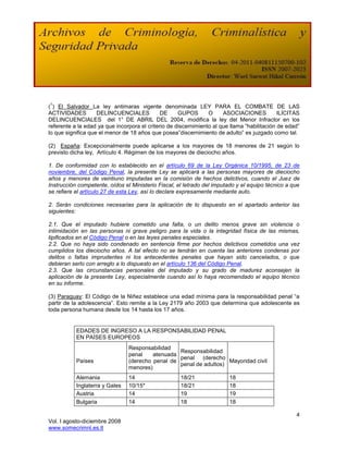1
( ) El Salvador La ley antimaras vigente denominada LEY PARA EL COMBATE DE LAS
ACTIVIDADES         DELINCUENCIALES           DE     GUPOS       O     ASOCIACIONES           ILÍCITAS
DELINCUENCIALES del 1° DE ABRIL DEL 2004, modifica la ley del Menor Infractor en los
referente a la edad ya que incorpora el criterio de discernimiento al que llama “habilitación de edad”
lo que significa que el menor de 18 años que posea”discernimiento de adulto” es juzgado como tal.

(2) España: Excepcionalmente puede aplicarse a los mayores de 18 menores de 21 según lo
previsto dicha ley, Artículo 4. Régimen de los mayores de dieciocho años.

1. De conformidad con lo establecido en el artículo 69 de la Ley Orgánica 10/1995, de 23 de
noviembre, del Código Penal, la presente Ley se aplicará a las personas mayores de dieciocho
años y menores de veintiuno imputadas en la comisión de hechos delictivos, cuando el Juez de
Instrucción competente, oídos el Ministerio Fiscal, el letrado del imputado y el equipo técnico a que
se refiere el artículo 27 de esta Ley, así lo declare expresamente mediante auto.

2. Serán condiciones necesarias para la aplicación de lo dispuesto en el apartado anterior las
siguientes:

2.1. Que el imputado hubiere cometido una falta, o un delito menos grave sin violencia o
intimidación en las personas ni grave peligro para la vida o la integridad física de las mismas,
tipificados en el Código Penal o en las leyes penales especiales.
2.2. Que no haya sido condenado en sentencia firme por hechos delictivos cometidos una vez
cumplidos los dieciocho años. A tal efecto no se tendrán en cuenta las anteriores condenas por
delitos o faltas imprudentes ni los antecedentes penales que hayan sido cancelados, o que
debieran serlo con arreglo a lo dispuesto en el artículo 136 del Código Penal.
2.3. Que las circunstancias personales del imputado y su grado de madurez aconsejen la
aplicación de la presente Ley, especialmente cuando así lo haya recomendado el equipo técnico
en su informe.

(3) Paraguay: El Código de la Niñez establece una edad mínima para la responsabilidad penal “a
partir de la adolescencia”. Esto remite a la Ley 2179 año 2003 que determina que adolescente es
toda persona humana desde los 14 hasta los 17 años.


           EDADES DE INGRESO A LA RESPONSABILIDAD PENAL
           EN PAÍSES EUROPEOS
                                Responsabilidad
                                                  Responsabilidad
                                penal    atenuada
                                                  penal (derecho
           Países               (derecho penal de                   Mayoridad civil
                                                  penal de adultos)
                                menores)
           Alemania             14                   18/21               18
           Inglaterra y Gales   10/15*               18/21               18
           Austria              14                   19                  19
           Bulgaria             14                   18                  18

                                                                                                    4
Vol. I agosto-diciembre 2008
www.somecrimnl.es.tl
 