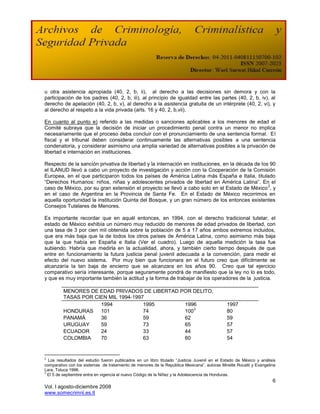 u otra asistencia apropiada (40, 2, b, ii), al derecho a las decisiones sin demora y con la
participación de los padres (40, 2, b, iii), al principio de igualdad entre las partes (40, 2, b, iv), al
derecho de apelación (40, 2, b, v), al derecho a la asistencia gratuita de un intérprete (40, 2, vi), y
al derecho al respeto a la vida privada (arts. 16 y 40, 2, b,vii).

En cuanto al punto e) referido a las medidas o sanciones aplicables a los menores de edad el
Comité subraya que la decisión de iniciar un procedimiento penal contra un menor no implica
necesariamente que el proceso deba concluir con el pronunciamiento de una sentencia formal. El
fiscal y el tribunal deben considerar continuamente las alternativas posibles a una sentencia
condenatoria, y considerar asimismo una amplia variedad de alternativas posibles a la privación de
libertad e internación en instituciones.

Respecto de la sanción privativa de libertad y la internación en instituciones, en la década de los 90
el ILANUD llevó a cabo un proyecto de investigación y acción con la Cooperación de la Comisión
Europea, en el que participaron todos los países de América Latina más España e Italia, titulado
“Derechos Humanos: niños, niñas y adolescentes privados de libertad en América Latina”. En el
                                                                                                   2
caso de México, por su gran extensión el proyecto se llevó a cabo solo en el Estado de México , y
en el caso de Argentina en la Provincia de Santa Fe. En el Estado de México recorrimos en
aquella oportunidad la institución Quinta del Bosque, y un gran número de los entonces existentes
Consejos Tutelares de Menores.

Es importante recordar que en aquél entonces, en 1994, con el derecho tradicional tutelar, el
estado de México exhibía un número muy reducido de menores de edad privados de libertad, con
una tasa de 3 por cien mil obtenida sobre la población de 5 a 17 años ambos extremos incluidos,
que era más baja que la de todos los otros países de América Latina, como asimismo más baja
que la que había en España e Italia (Ver el cuadro). Luego de aquella medición la tasa fue
subiendo. Habría que medirla en la actualidad, ahora, y también cierto tiempo después de que
entre en funcionamiento la futura justicia penal juvenil adecuada a la convención, para medir el
efecto del nuevo sistema. Por muy bien que funcionara en el futuro creo que difícilmente se
alcanzaría la tan baja de encierro que se alcanzara en los años 90. Creo que tal ejercicio
comparativo sería interesante, porque seguramente pondrá de manifiesto que la ley no lo es todo,
y que es muy importante también la actitud y la forma de trabajar de los operadores de la justicia.

         MENORES DE EDAD PRIVADOS DE LIBERTAD POR DELITO,
         TASAS POR CIEN MIL 1994-1997
                     1994            1995      1996                                           1997
                                                   3
         HONDURAS    101             74        100                                            80
         PANAMÁ      36              59        62                                             59
         URUGUAY     59              73        65                                             57
         ECUADOR     24              33        44                                             57
         COLOMBIA    70              63        60                                             54


2
  Los resultados del estudio fueron publicados en un libro titulado “Justicia Juvenil en el Estado de México y análisis
comparativo con los sistemas de tratamiento de menores de la República Mexicana”, autoras Mireille Rocatti y Evangelina
Lara, Toluca 1996.
3
  El 5 de septiembre entra en vigencia el nuevo Código de la Niñez y la Adolescencia de Honduras.
                                                                                                                     6
Vol. I agosto-diciembre 2008
www.somecrimnl.es.tl
 