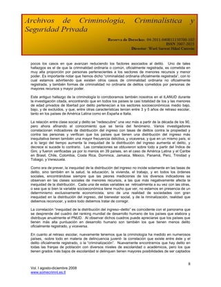 pocos los casos en que avanzan reduciendo los factores asociados al delito. Uno de tales
hallazgos es el de que la criminalidad ordinaria o común, oficialmente registrada, es cometida en
muy alta proporción por personas pertenecientes a los sectores de menores recursos y menor
poder. Es importante notar que hemos dicho “criminalidad ordinaria oficialmente registrada”, con lo
cual estamos advirtiendo que existen otros casos de criminalidad ordinaria no oficialmente
registrada, y también formas de criminalidad no ordinaria de delitos cometidos por personas de
mayores recursos y mayor poder.

Este antiguo hallazgo de la criminología lo corroboramos también nosotros en el ILANUD durante
la investigación citada, encontrando que en todos los países la casi totalidad de los y las menores
de edad privados de libertad por delito pertenecían a los sectores socioeconómicos medio bajo,
bajo, y de excluidos, y que, entre otras características tenían entre 3 y 5 años de retraso escolar,
tanto en los países de América Latina como en España e Italia.

La relación entre clase social y delito se “redescubre” una vez más a partir de la década de los 90,
pero ahora afinando el conocimiento que se tenía del fenómeno. Varios investigadores
correlacionan indicadores de distribución del ingreso con tasas de delitos contra la propiedad y
contra las personas y verifican que los países que tienen una distribución del ingreso más
inequitativa tienen también una mayor frecuencia delictiva, y viceversa; y que en un mismo país, si
a lo largo del tiempo aumenta la inequidad de la distribución del ingreso aumenta el delito, y
decrece si sucede lo contrario. Las correlaciones se obtuvieron sobre todo a partir del Índice de
Gini, y fueron verificadas ya por lo menos en 39 países, en el caso de América Latina y el Caribe
en Brasil, Chile, Colombia, Costa Rica, Dominica, Jamaica, México, Panamá, Perú, Trinidad y
Tobago, y Venezuela.

Como era de prever, la inequidad de la distribución del ingreso no incide solamente en las tasas de
delito, sino también en la salud, la educación, la vivienda, el trabajo, y en todos los órdenes
sociales, encontrándose siempre que las peores mediciones de los diversos indicadores se
observan en las clases sociales de menores recursos, a las que más negativamente afecta la
inequidad de la distribución. Cada una de estas variables se retroalimenta a su vez con las otras,
o sea que si bien la variable socioeconómica tiene mucho que ver, no estamos en presencia de un
determinismo exclusivamente economicista, sino de una realidad de sociedades con gran
inequidad en la distribución del ingreso, del bienestar social, y de la riminalización, realidad que
debemos reconocer, y sobre todo debemos tratar de corregir.

La correlación “inequidad de la distribución del ingreso–delito” es coincidente con el panorama que
se desprende del cuadro del ranking mundial de desarrollo humano de los países que elabora y
distribuye anualmente el PNUD. Al observar dichos cuadros puede apreciarse que los países que
tienen más alta puntuación en desarrollo humano son también los que tienen menos delito
oficialmente registrado, y viceversa.

En cuanto al retraso escolar, nuevamente tenemos que la criminología ha medido en numerosos
países, -sobre todo en materia de delincuencia juvenil- la correlación que existe entre éste y el
delito oficialmente registrado, o la “criminalización”. Nuevamente encontramos que hay delito en
todas las franjas de población con diversos niveles de escolaridad o académicos, pero los que
tienen grados más bajos de escolaridad si delinquen tienen mayores posibilidades de ser captados


                                                                                                  8
Vol. I agosto-diciembre 2008
www.somecrimnl.es.tl
 