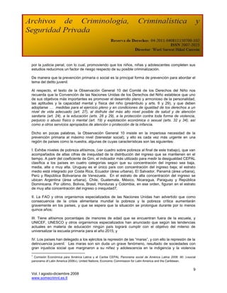 por la justicia penal, con lo cual, promoviendo que los niños, niñas y adolescentes completen sus
estudios reducimos un factor de riesgo respecto de su posible criminalización.

De manera que la prevención primaria o social es la principal forma de prevención para abordar el
tema del delito juvenil.

Al respecto, el texto de la Observación General 10 del Comité de los Derechos del Niño nos
recuerda que la Convención de las Naciones Unidas de los Derechos del Niño establece que uno
de sus objetivos más importantes es promover el desarrollo pleno y armonioso de la personalidad,
las aptitudes y la capacidad mental y física del niño (preámbulo y arts. 6 y 29), y que deben
adoptarse … medidas para el ejercicio pleno y en condiciones de igualdad de los derechos a un
nivel de vida adecuado (art. 27), al disfrute del más alto nivel posible de salud y de atención
sanitaria (art. 24), a la educación (arts. 28 y 29), a la protección contra toda forma de violencia,
perjuicio o abuso físico o mental (art. 19) y explotación económica o sexual (arts. 32 y 34), así
como a otros servicios apropiados de atención o protección de la infancia.

Dicho en pocas palabras, la Observación General 10 insiste en la imperiosa necesidad de la
prevención primaria al máximo nivel (bienestar social), y ello es cada vez más urgente en una
región de países como la nuestra, algunas de cuyas características son las siguientes:

I. Exhibe niveles de pobreza altísimos, (ver cuadro sobre pobreza al final de este trabajo), que van
acompañados de altas cifras de inequidad de la distribución del ingreso que se mantienen en el
tiempo. A partr del coeficiente de Gini, el indicador más utilizado para medir la desigualdad CEPAL
clasífica a los países en cuatro categorías según que su concentración del ingreso sea baja,
media, alta o muy alta. Uruguay es el único país con concentración del ingreso baja; el estrato
medio está integrado por Costa Rica, Ecuador (área urbana), El Salvador, Panamá (área urbana),
Perú y República Bolivariana de Venezuela. En el estrato de alta concentración del ingreso se
ubican Argentina (área urbana), Chile, Guatemala, México, Nicaragua, Paraguay y República
Dominicana. Por último, Bolivia, Brasil, Honduras y Colombia, en ese orden, figuran en el estrato
de muy alta concentración del ingreso o inequidad7;

II. La FAO y otros organismos especializados de las Naciones Unidas han advertido que como
consecuencia de la crisis alimentaria mundial la pobreza y la pobreza crítica aumentarán
gravemente en los países, y que se espera que la situación se prolongue durante por lo menos
quince años;

III. Tiene altísimos porcentajes de menores de edad que se encuentran fuera de la escuela, y
UNICEF, UNESCO y otros organismos especializados han anunciado que según las tendencias
actuales en materia de educación ningún país logrará cumplir con el objetivo del milenio de
universalizar la escuela primaria para el año 2015; y

IV. Los países han delegado a los ejércitos la represión de las “maras”, y con ello la represión de la
delincuencia juvenil. Las maras son sin duda un grave fenómeno, resultado de sociedades con
gran injusticia social que marginaron a su niñez y adolescencia en la indigencia y la violencia

7
 Comisión Económica para América Latina y el Caribe CEPAL Panorama social de América Latina 2006: 90. («social
panorama of Latin America 2006»). United Nations, Economic Commission for Latin America and the Caribbean.

                                                                                                            9
Vol. I agosto-diciembre 2008
www.somecrimnl.es.tl
 