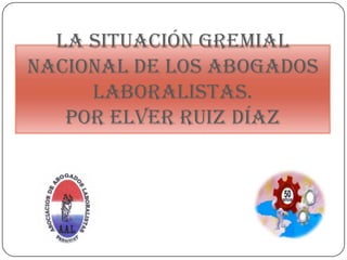 La situación gremial
nacional de los Abogados
     Laboralistas.
   por Elver Ruiz Díaz
 