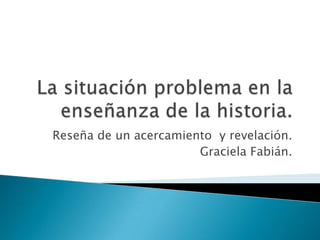 La situación problema en la enseñanza de la historia. Reseña de un acercamiento  y revelación.  Graciela Fabián.   