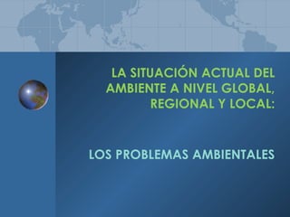LA SITUACIÓN ACTUAL DEL
AMBIENTE A NIVEL GLOBAL,
REGIONAL Y LOCAL:
LOS PROBLEMAS AMBIENTALES
 