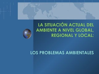 LA SITUACIÓN ACTUAL DEL
AMBIENTE A NIVEL GLOBAL,
REGIONAL Y LOCAL:
LOS PROBLEMAS AMBIENTALES
 