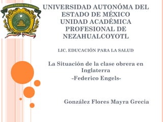UNIVERSIDAD AUTONÓMA DEL
ESTADO DE MÉXICO
UNIDAD ACADÉMICA
PROFESIONAL DE
NEZAHUALCOYOTL
LIC. EDUCACIÓN PARA LA SALUD

La Situación de la clase obrera en
Inglaterra
--Federico Engels-

-González

Flores Mayra Grecia

 