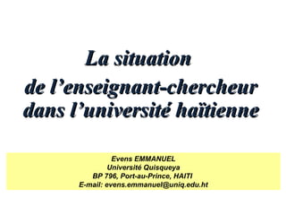 La situationLa situation
de l’enseignant-chercheurde l’enseignant-chercheur
dans l’université haïtiennedans l’université haïtienne
Evens EMMANUEL
Université Quisqueya
BP 796, Port-au-Prince, HAITI
E-mail: evens.emmanuel@uniq.edu.ht
 