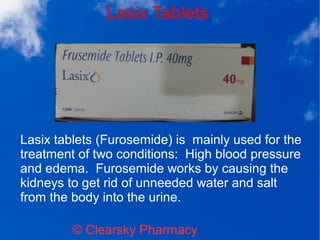 Lasix Tablets
© Clearsky Pharmacy
Lasix tablets (Furosemide) is mainly used for the
treatment of two conditions: High blood pressure
and edema. Furosemide works by causing the
kidneys to get rid of unneeded water and salt
from the body into the urine.
 