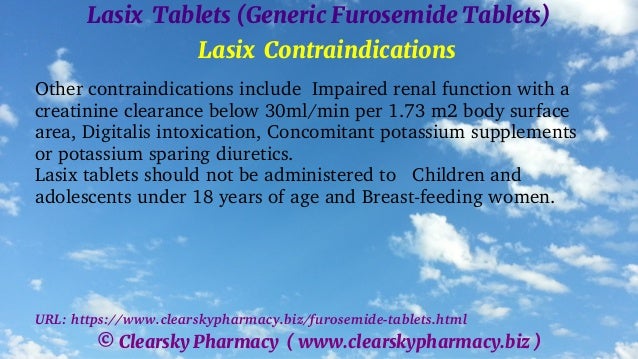 © Clearsky Pharmacy ( www.clearskypharmacy.biz )
Lasix Tablets (Generic Furosemide Tablets)
Lasix Contraindications
Other contraindications include Impaired renal function with a
creatinine clearance below 30ml/min per 1.73 m2 body surface
area, Digitalis intoxication, Concomitant potassium supplements
or potassium sparing diuretics.
Lasix tablets should not be administered to Children and
adolescents under 18 years of age and Breast-feeding women.
URL: https://www.clearskypharmacy.biz/furosemide-tablets.html
 