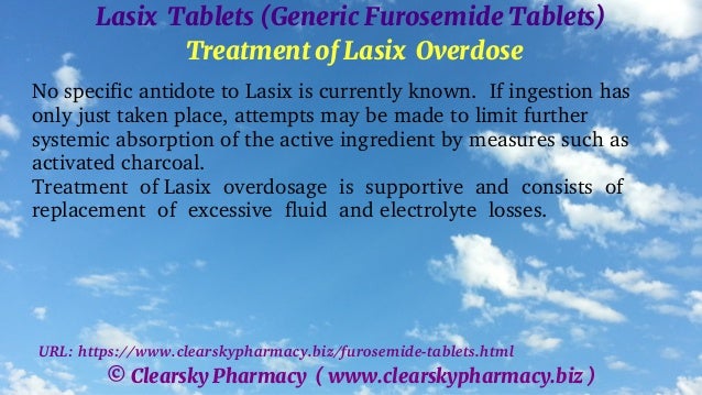 © Clearsky Pharmacy ( www.clearskypharmacy.biz )
Lasix Tablets (Generic Furosemide Tablets)
Treatment of Lasix Overdose
No specific antidote to Lasix is currently known. If ingestion has
only just taken place, attempts may be made to limit further
systemic absorption of the active ingredient by measures such as
activated charcoal.
Treatment of Lasix overdosage is supportive and consists of
replacement of excessive fluid and electrolyte losses.
URL: https://www.clearskypharmacy.biz/furosemide-tablets.html
 