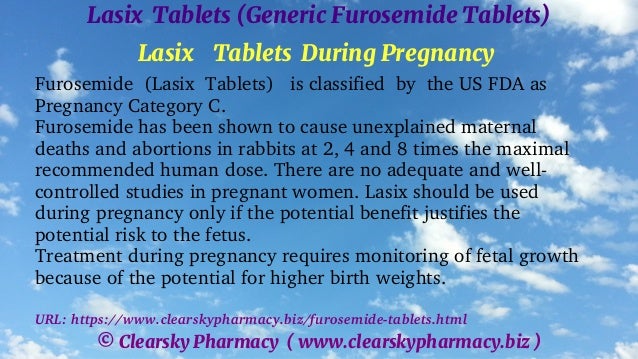 © Clearsky Pharmacy ( www.clearskypharmacy.biz )
Lasix Tablets (Generic Furosemide Tablets)
Lasix Tablets During Pregnancy
Furosemide (Lasix Tablets) is classified by the US FDA as
Pregnancy Category C.
Furosemide has been shown to cause unexplained maternal
deaths and abortions in rabbits at 2, 4 and 8 times the maximal
recommended human dose. There are no adequate and well-
controlled studies in pregnant women. Lasix should be used
during pregnancy only if the potential benefit justifies the
potential risk to the fetus.
Treatment during pregnancy requires monitoring of fetal growth
because of the potential for higher birth weights.
URL: https://www.clearskypharmacy.biz/furosemide-tablets.html
 