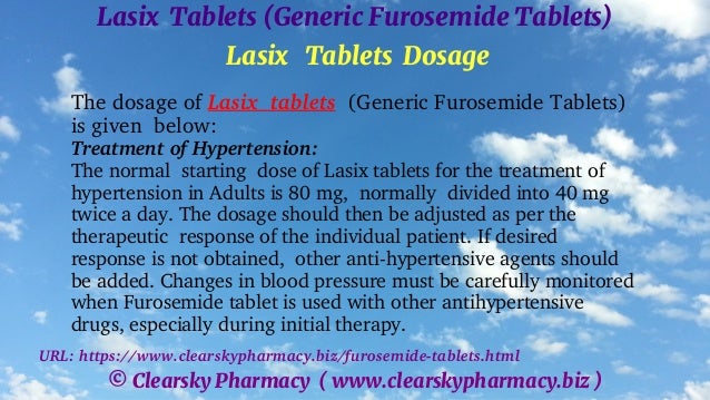 © Clearsky Pharmacy ( www.clearskypharmacy.biz )
Lasix Tablets (Generic Furosemide Tablets)
Lasix Tablets Dosage
The dosage of Lasix tablets (Generic Furosemide Tablets)
is given below:
Treatment of Hypertension:
The normal starting dose of Lasix tablets for the treatment of
hypertension in Adults is 80 mg, normally divided into 40 mg
twice a day. The dosage should then be adjusted as per the
therapeutic response of the individual patient. If desired
response is not obtained, other anti-hypertensive agents should
be added. Changes in blood pressure must be carefully monitored
when Furosemide tablet is used with other antihypertensive
drugs, especially during initial therapy.
URL: https://www.clearskypharmacy.biz/furosemide-tablets.html
 