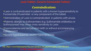 Lasix Tablets (Generic Furosemide Tablets)
© The Swiss Pharmacy
Contraindications
➔
Lasix is contraindicated in patients with a known hypersensitivity to
Furosemide (Frusemide) or any component of the tablet.
➔
Administration of Lasix is contraindicated in patients with anuria.
➔
Patients allergic to Sulfonamides (e.g. Sulfonamide antibiotics or
Sulfonylureas) may show cross-sensitivity to Lasix.
➔
Hypovolaemia and dehydration (with or without accompanying
hypotension)
➔
Severe hypokalaemia: severe hyponatraemia.
URL: https://www.theswisspharmacy.com/product_info.php?info=p9564_Lasix-Pills.html
 
