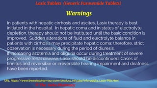 Lasix Tablets (Generic Furosemide Tablets)
© The Swiss Pharmacy
Warnings
In patients with hepatic cirrhosis and ascites, Lasix therapy is best
initiated in the hospital. In hepatic coma and in states of electrolyte
depletion, therapy should not be instituted until the basic condition is
improved. Sudden alterations of fluid and electrolyte balance in
patients with cirrhosis may precipitate hepatic coma; therefore, strict
observation is necessary during the period of diuresis.
If increasing azotemia and oliguria occur during treatment of severe
progressive renal disease, Lasix should be discontinued. Cases of
tinnitus and reversible or irreversible hearing impairment and deafness
have been reported.
URL: https://www.theswisspharmacy.com/product_info.php?info=p9564_Lasix-Pills.html
 