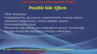 Lasix Tablets (Generic Furosemide Tablets)
© The Swiss Pharmacy
Possible Side Effects
Other Reactions:
Hyperglycemia, glycosuria, hyperuricemia, muscle spasm,
weakness, restlessness, urinary bladder spasm,
thrombophlebitis, fever
Whenever side effects are moderate or severe, furosemide
dosage should be reduced or therapy withdrawn.
URL: https://www.theswisspharmacy.com/product_info.php?info=p9564_Lasix-Pills.html
 