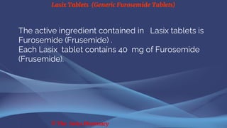 Lasix Tablets (Generic Furosemide Tablets)
© The Swiss Pharmacy
The active ingredient contained in Lasix tablets is
Furosemide (Frusemide) .
Each Lasix tablet contains 40 mg of Furosemide
(Frusemide).
 