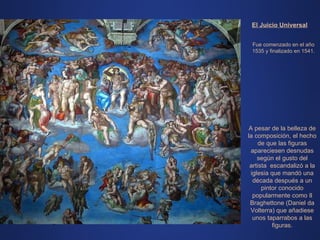 El Juicio Universal Fue comenzado en el año 1535 y finalizado en 1541. A pesar de la belleza de la composición, el hecho de que las figuras apareciesen desnudas según el gusto del artista  escandalizó a la iglesia que mandó una década después a un pintor conocido popularmente como Il Braghettone (Daniel da Volterra) que añadiese unos taparrabos a las figuras. 