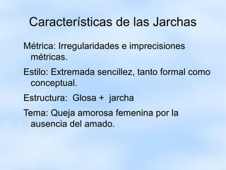 Características de las Jarchas 
Métrica: Irregularidades e imprecisiones 
métricas. 
Estilo: Extremada sencillez, tanto formal como 
conceptual. 
Estructura: Glosa + jarcha 
Tema: Queja amorosa femenina por la 
ausencia del amado. 
