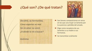¿Qué son? ¿De qué tratan?
Decidme, ay hermanitas,
Cómo soportar mi mal.
Sin mi amor no viviré,
¿A dónde lo iré a buscar?
Anónimo
Son breves composiciones en verso
en las que una mujer se lamenta por
la ausencia o pérdida del amado.
Elige como receptora de sus
lamentos a su madre o sus
hermanas.
Se transmitían oralmente