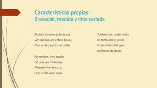 Características propias:
Brevedad, medida y rima variada
Si buen amante quieres ser, Tanto amar, tanto amar,
Ven mi boquita ésta a besar, de tanto amar, amor,
Que es de cerezas un collar. Ya no brillan mis ojos
enfermos de dolor.
Ay, madre, si no acaba
De una vez mi locura,
Tráeme vino de casa,
Que es mi única cura