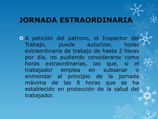 JORNADA ESTRAORDINARIA

 A petición del patrono, el Inspector del
  Trabajo,     puede     autorizar,    horas
  extraordinaria de trabajo de hasta 2 horas
  por día, no pudiendo considerarse como
  horas extraordinarias, las que, si el
  trabajador    emplea    en   subsanar    o
  enmendar al principio de la jornada
  máxima de las 8 horas que se ha
  establecido en protección de la salud del
  trabajador.
 