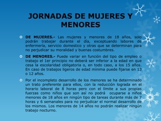 JORNADAS DE MUJERES Y
          MENORES
 DE MUJERES.- Las mujeres y menores de 18 años, solo
  podrán trabajar durante el día, exceptuando labores de
  enfermería, servicio domestico y otras que se determinan para
  no perjudicar su moralidad y buenas costumbres.
 DE MENORES.- Puede variar en función del tipo de empleo o
  trabajo el 1er principio no deberá ser inferior a la edad en que
  cesa la escolaridad obligatoria o, en todo caso, a los 15 años.
  En caso de trabajos ligeros de edad mínima puede fijarse en 13
  o 12 años.
 Por el incompleto desarrollo de los menores se ha determinado
  un trato preferente para ellos, con la reducción lograda en el
  horario laboral de 8 horas pero con el límite a sus propias
  fuerzas como niños que son así no podrá ocuparse a niños
  menores de 18 años en ningún tipo de tareas durante más de 7
  horas y 6 semanales para no perjudicar el normal desarrollo de
  los mismos. Los menores de 14 años no podrán realizar ningún
  trabajo nocturno.
 