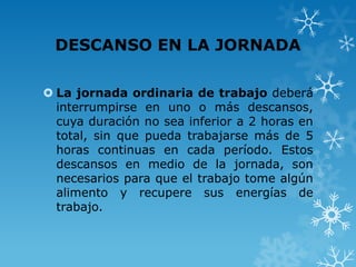 DESCANSO EN LA JORNADA

 La jornada ordinaria de trabajo deberá
  interrumpirse en uno o más descansos,
  cuya duración no sea inferior a 2 horas en
  total, sin que pueda trabajarse más de 5
  horas continuas en cada período. Estos
  descansos en medio de la jornada, son
  necesarios para que el trabajo tome algún
  alimento y recupere sus energías de
  trabajo.
 