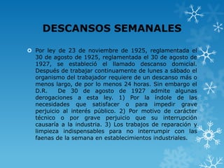 DESCANSOS SEMANALES

 Por ley de 23 de noviembre de 1925, reglamentada el
  30 de agosto de 1925, reglamentada el 30 de agosto de
  1927, se estableció el llamado descanso domicial.
  Después de trabajar continuamente de lunes a sábado el
  organismo del trabajador requiere de un descanso más o
  menos largo, de por lo menos 24 horas. Sin embargo el
  D.R.     De 30 de agosto de 1927 admite algunas
  derogaciones a esta ley. 1) Por la índole de las
  necesidades que satisfacer o para impedir grave
  perjuicio al interés público. 2) Por motivo de carácter
  técnico o por grave perjuicio que su interrupción
  causaría a la industria. 3) Los trabajos de reparación y
  limpieza indispensables para no interrumpir con las
  faenas de la semana en establecimientos industriales.
 