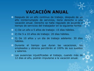 VACACIÓN ANUAL
 Después de un año continuo de trabajo, después de un
  año ininterrumpido de servicios, tiene derecho a una
  vacación anual. Derecho se halla regulado de acuerdo a
  tiempo de servicios del trabajador en la siguiente forma:
 1) De un año a 5 años de trabajo: 15 días hábiles.
 2) De 5 a 10 años de trabajo: 20 días hábiles.
 3) De 10 años y un día de trabajo adelante: 30 días
  hábiles.
 Durante el tiempo que duran las vacaciones, los
  empleados y obreros percibirán el 100% de sus sueldos
  y salarios.
 Las ausencias injustificadas al trabajo, cuando más de
  12 días al año, podrán imputarse a la vacación anual.
 