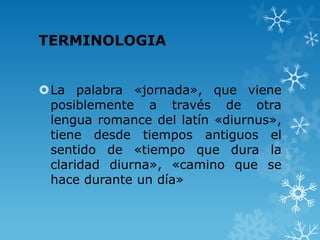TERMINOLOGIA


La palabra «jornada», que viene
 posiblemente a través de otra
 lengua romance del latín «diurnus»,
 tiene desde tiempos antiguos el
 sentido de «tiempo que dura la
 claridad diurna», «camino que se
 hace durante un día»
 