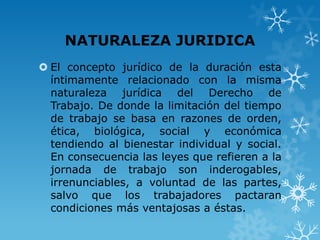 NATURALEZA JURIDICA
 El concepto jurídico de la duración esta
  íntimamente relacionado con la misma
  naturaleza jurídica del Derecho de
  Trabajo. De donde la limitación del tiempo
  de trabajo se basa en razones de orden,
  ética, biológica, social y económica
  tendiendo al bienestar individual y social.
  En consecuencia las leyes que refieren a la
  jornada de trabajo son inderogables,
  irrenunciables, a voluntad de las partes,
  salvo que los trabajadores pactaran
  condiciones más ventajosas a éstas.
 