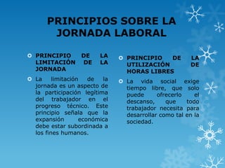 PRINCIPIOS SOBRE LA
       JORNADA LABORAL

 PRINCIPIO       DE     LA     PRINCIPIO   DE         LA
  LIMITACIÓN      DE     LA      UTILIZACIÓN            DE
  JORNADA                        HORAS LIBRES
 La     limitación   de  la    La vida social exige
  jornada es un aspecto de       tiempo libre, que solo
  la participación legítima      puede      ofrecerlo    el
  del trabajador en el           descanso,     que    todo
  progreso técnico. Este         trabajador necesita para
  principio señala que la        desarrollar como tal en la
  expansión        económica     sociedad.
  debe estar subordinada a
  los fines humanos.
 