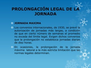 PROLONGACIÓN LEGAL DE LA
       JORNADA

 JORNADA MAXIMA
 Los convenios internacionales, de 1930, se prevé la
  autorización de jornadas más largas, a condición
  de que en cierto número de semanas el promedio
  no exceda del límite legal. Exigen dichos convenios
  que la prolongación no establezca jornadas diarias
  de diez horas.
 En ocasiones, la prolongación de la jornada
  máxima laboral a la más estricta limitación que las
  normas legales determinan.
 